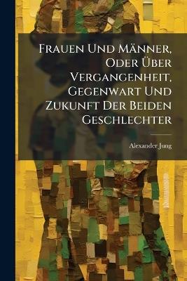Frauen Und Männer, Oder Über Vergangenheit, Gegenwart Und Zukunft Der Beiden Geschlechter: Ein Seitenstück Zu Den Vorlesungen Über Sociales Leben Und Höhere Geselligkeit - Alexander Jung - cover