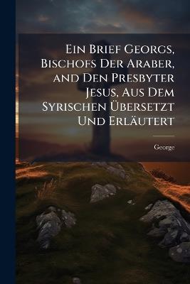 Ein Brief Georgs, Bischofs Der Araber, and Den Presbyter Jesus, Aus Dem Syrischen Übersetzt Und Erläutert: Mit Einer Einleitung Über Sein Leben Un Seine Schriften - George - cover