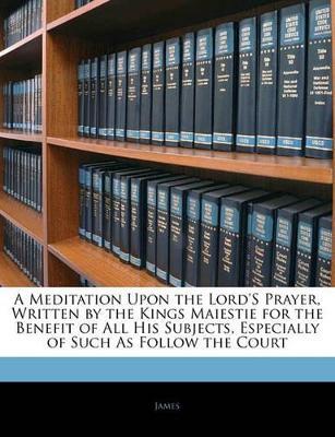 A Meditation Upon the Lord's Prayer, Written by the Kings Maiestie for the Benefit of All His Subjects, Especially of Such As Follow the Court - James - cover