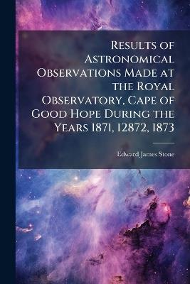 Results of Astronomical Observations Made at the Royal Observatory, Cape of Good Hope During the Years 1871, 12872, 1873 - Edward James Stone - cover