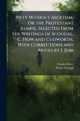 Piety Without Ascetism, Or the Protestant Kempis, Selected From the Writings of Scougal, C. How and Cudworth, With Corrections and Notes by J. Jebb - Charles Howe,Henry Scougal - cover