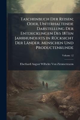 Taschenbuch Der Reisen; Oder, Unterhaltende Darstellung Der Entdeckungen Des 18Ten Jahrhunderts in Rücksicht Der Länder, Menschen Und Productenkunde; Volume 12 - Eberhard August Wilhelm Von Zimmermann - cover