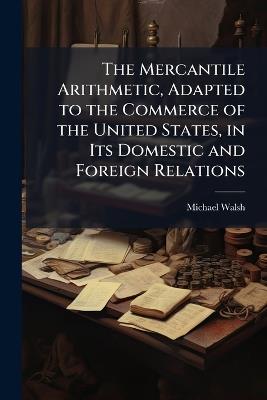 The Mercantile Arithmetic, Adapted to the Commerce of the United States, in Its Domestic and Foreign Relations: With an Appendix Containing Practical Systems of Mensuration, Gauging, and Book-Keeping - Michael Walsh - cover