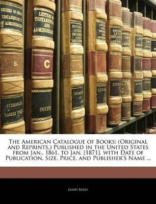 The American Catalogue of Books: (Original and Reprints, ) Published in the United States from Jan., 1861, to Jan. [1871], with Date of Publication, Size, Price, and Publisher's Name ... - James Kelly - cover