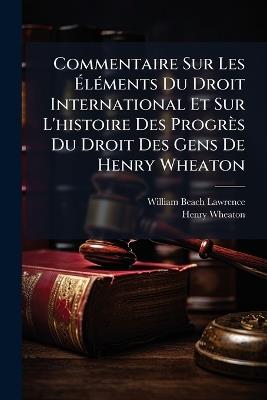 Commentaire Sur Les Éléments Du Droit International Et Sur L'histoire Des Progrès Du Droit Des Gens De Henry Wheaton - William Beach Lawrence,Henry Wheaton - cover