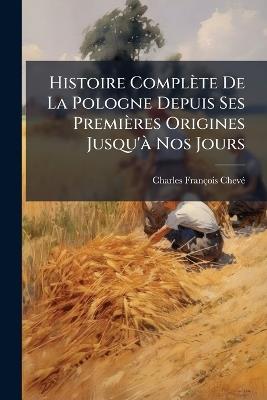 Histoire Complète De La Pologne Depuis Ses Premières Origines Jusqu'à Nos Jours: Lois, Moeurs, Institutions, État Social Politique, Intellectuel, Militaire, Industriel, Commercial, Etc - Charles-François Chevé - cover