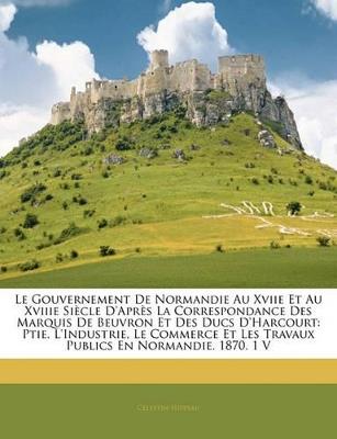 Le Gouvernement De Normandie Au Xviie Et Au Xviiie Siècle D'après La Correspondance Des Marquis De Beuvron Et Des Ducs D'harcourt: Ptie. L'industrie, Le Commerce Et Les Travaux Publics En Normandie. 1870. 1 V - Celestin Hippeau - cover