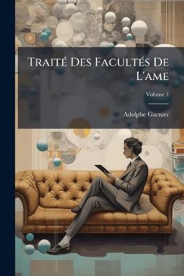 Traité Des Facultés De L'ame: Comprenant L'histoire Des Principales Théories Psychologiques; Volume 1 - Adolphe Garnier - cover