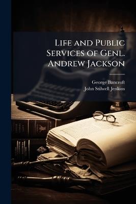 Life and Public Services of Genl. Andrew Jackson: Seventh President of the U.S., Including the Most Important of His State Papers - George Bancroft,John Stillwell Jenkins - cover