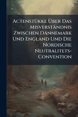 Actenstükke Über Das Misverständnis Zwischen Dännemark Und England Und Die Nordische Neutralitets-Convention - Anonymous - cover