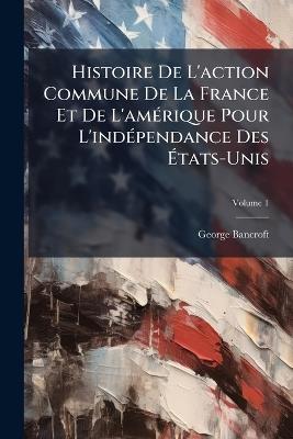Histoire De L'action Commune De La France Et De L'amérique Pour L'indépendance Des États-Unis; Volume 1 - George Bancroft - cover