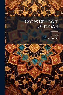 Corps De Droit Ottoman: Recueil Des Codes, Lois, Règlements, Ordonnances Et Actes Les Plus Importants Du Droit Intérieur, Et D'études Sur Le Droit Coutumier De L'empire Ottoman - George Young - cover