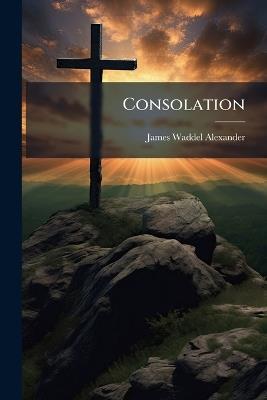 Consolation: In Discourses On Select Topics Addressed to the Suffering People of God - James Waddel Alexander - cover