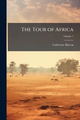 The Tour of Africa: Containing a Concise Account of All the Countries in That Quarter of the Globe, Hitherto Visited by Europeans; With the Manners and Customs of the Inhabitants; Volume 1 - Catherine Hutton - cover