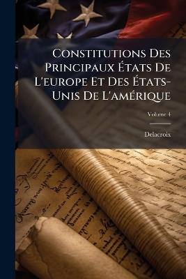 Constitutions Des Principaux États De L'europe Et Des États-Unis De L'amérique; Volume 4 - Delacroix - cover