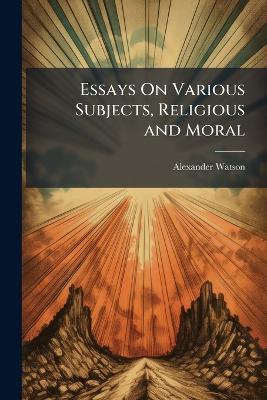 Essays On Various Subjects, Religious and Moral: The Practical Application of Their Principles to the State of Man in Society, Particularly the Lower Orders - Alexander Watson - cover
