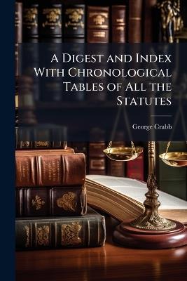 A Digest and Index With Chronological Tables of All the Statutes: From Magna Charta to the End of This Last - George Crabb - cover