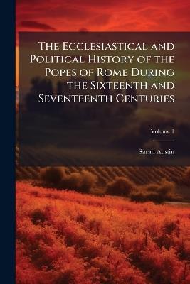 The Ecclesiastical and Political History of the Popes of Rome During the Sixteenth and Seventeenth Centuries; Volume 1 - Sarah Austin - cover