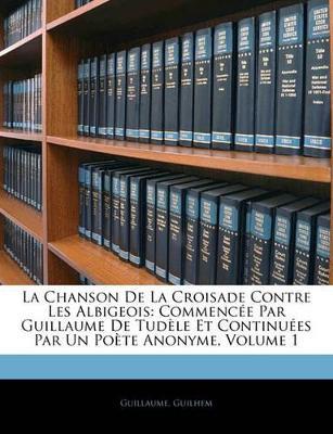 La Chanson De La Croisade Contre Les Albigeois: Commencée Par Guillaume De Tudèle Et Continuées Par Un Poète Anonyme, Volume 1 - Guillaume,Guilhem - cover