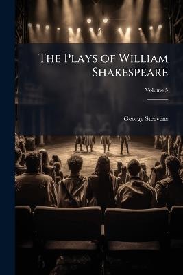 The Plays of William Shakespeare: Accurately Printed From the Text of the Corrected Copy Left by the Late George Steevens, Esq.; With Glossarial Notes; Volume 5 - George Steevens - cover