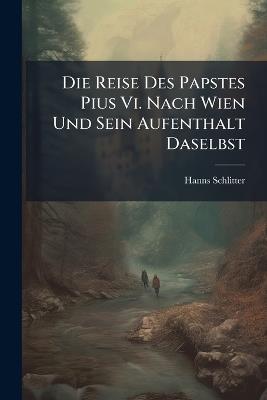 Die Reise Des Papstes Pius Vi. Nach Wien Und Sein Aufenthalt Daselbst: Ein Beitrag Zur Geschichte Der Beziehungen Josefs Ii, Zur Römischen Curie - Hanns Schlitter - cover
