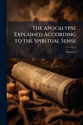 The Apocalypse Explained According to the Spiritual Sense: In Which the Arcana Therein Predicted But Heretofore Concealed Are Revealed; Volume 4 - Emanuel Anonymous - cover
