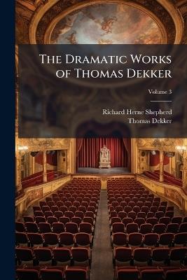 The Dramatic Works of Thomas Dekker: Now First Collected With Illustrative Notes and a Memoir of the Author; Volume 3 - Richard Herne Shepherd,Thomas Dekker - cover