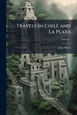 Travels in Chile and La Plata: Including Accounts Respecting the Geography, Geology, Statistics, Government, Finances, Agriculture, Manners, and Customs, and the Mining Operations in Chile; Volume 1 - John Miers - cover