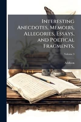Interesting Anecdotes, Memoirs, Allegories, Essays, and Poetical Fragments,: Tending to Amuse the Fancy, and Inculcate Morality; Volume 3 - Addison - cover