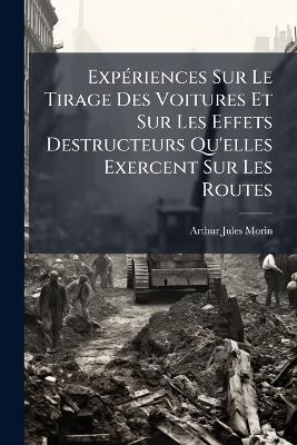 Expériences Sur Le Tirage Des Voitures Et Sur Les Effets Destructeurs Qu'elles Exercent Sur Les Routes: Exécutées En 1837 Et 1838 Par Ordre Du Ministre De La Guerre, Et En 1839 Et 1841 Par Ordre Du Ministré Des Travaux Publics - Arthur Jules Morin - cover