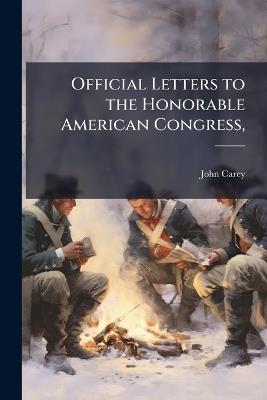 Official Letters to the Honorable American Congress,: Written, During the War Between the United Colonies and Great-Britain, - John Carey - cover