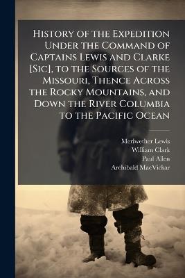 History of the Expedition Under the Command of Captains Lewis and Clarke [Sic], to the Sources of the Missouri, Thence Across the Rocky Mountains, and Down the River Columbia to the Pacific Ocean: Performed During the Years 1804, 1805, 1806, by Order of T - Meriwether Lewis,William Clark,Paul Allen - cover