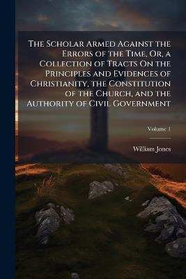 The Scholar Armed Against the Errors of the Time, Or, a Collection of Tracts On the Principles and Evidences of Christianity, the Constitution of the Church, and the Authority of Civil Government; Volume 1 - William Jones - cover