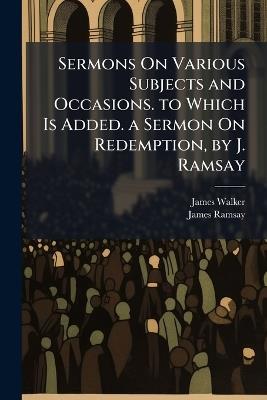Sermons On Various Subjects and Occasions. to Which Is Added. a Sermon On Redemption, by J. Ramsay - James Walker,James Ramsay - cover