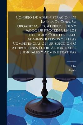 Consejo De Administracion De La Isla De Cuba, Su Organizacion, Atribuciones Y Modo De Proceder En Los Negocios Contencioso-Administrativos Y En Las Competencias De Jurisdiccion Ó Atribuciones Entre Autoridades Judiciales Y Administrativas - cover