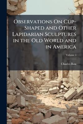 Observations On Cup-Shaped and Other Lapidarian Sculptures in the Old World and in America; Volume 5 - Charles Rau - cover