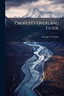 Crofutt's Overland Guide: Consisting of Over Six Thousand Miles of Main Tours, and Three Thousand Miles of Side Tours, Also Six Thousand Miles by Stage and Water. Descriptive--Illustrated - George a Crofutt - cover