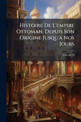 Histoire De L'empire Ottoman, Depuis Son Origine Jusqu'à Nos Jours; Volume 18 - Anonymous - cover