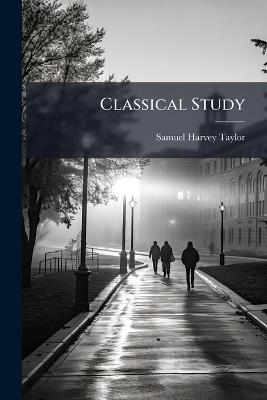 Classical Study: Its Value Illustrated by Extracts From the Writings of Eminent Scholars - Samuel Harvey Taylor - cover