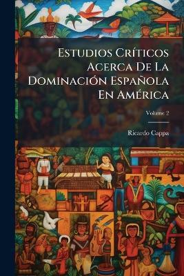 Estudios Críticos Acerca De La Dominación Española En América; Volume 2 - Ricardo Cappa - cover