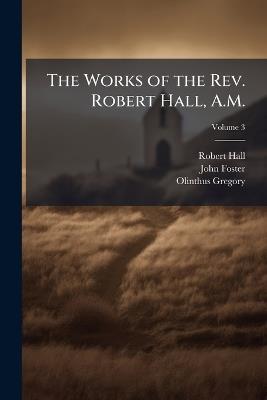 The Works of the Rev. Robert Hall, A.M.: With a Memoir of His Life, Volume 3 - John Foster,Robert Hall,Olinthus Gregory - cover
