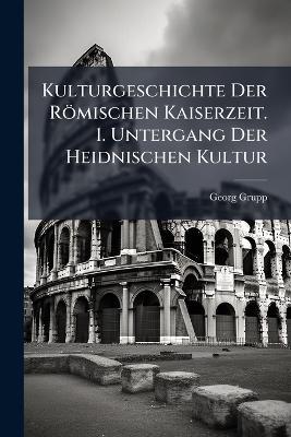 Kulturgeschichte Der Römischen Kaiserzeit. 1. Untergang Der Heidnischen Kultur - Georg Grupp - cover