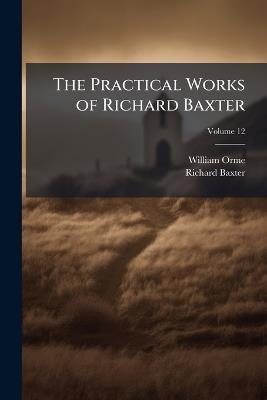 The Practical Works of Richard Baxter: With a Life of the Author and a Critical Examination of His Writings by William Orme; Volume 12 - William Orme,Richard Baxter - cover