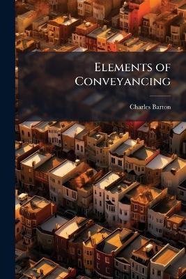 Elements of Conveyancing: With Cursory Remarks Upon the Study of That Science, Including a List of Books, for the Use of Students and Practitioners, and Also Observations and Directions Relative to the Practice of Conveyancing, Particularly With Respect T - Charles Barton - cover