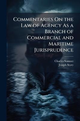 Commentaries On the Law of Agency As a Branch of Commercial and Maritime Jurisprudence: With Occasional Illustrations From the Civil and Foreign Law - Charles Sumner,Joseph Story - cover
