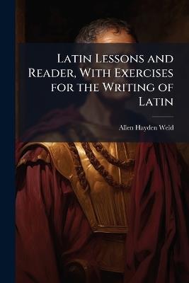 Latin Lessons and Reader, With Exercises for the Writing of Latin: Introductory to Andrews and Stoddard's and Bullions' Latin Grammars, and Also to Nepos Or Caesar, and Krebs' Guide - Allen Hayden Weld - cover