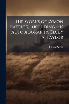 The Works of Symon Patrick, Including His Autobiography, Ed. by A. Taylor - Simon Patrick - cover