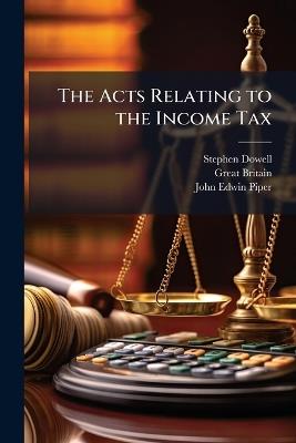 The Acts Relating to the Income Tax - Stephen Dowell,Great Britain,John Edwin Piper - cover