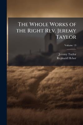 The Whole Works of the Right Rev. Jeremy Taylor: With a Life of the Author and a Critical Examination of His Writings; Volume 13 - Reginald Heber,Jeremy Taylor - cover