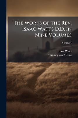 The Works of the Rev. Isaac Watts D.D. in Nine Volumes; Volume 4 - Isaac Watts,Cunningham Geikie - cover